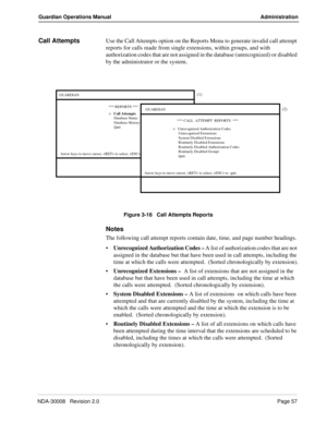 Page 67NDA-30008   Revision 2.0Page 57
Guardian Operations Manual Administration
Call AttemptsUse the Call Attempts option on the Reports Menu to generate invalid call attempt 
reports for calls made from single extensions, within groups, and with  
authorization codes that are not assigned in the database (unrecognized) or disabled 
by the administrator or the system.
Figure 3-16   Call Attempts Reports
Notes
The following call attempt reports contain date, time, and page number headings.
Unrecognized...