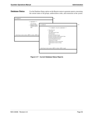 Page 69NDA-30008   Revision 2.0Page 59
Guardian Operations Manual Administration
Database StatusUse the Database Status option on the Reports menu to generate reports concerning 
the current status of all groups, authorization codes, and extensions in the system.
Figure 3-17   Current Database Status Reports
(1)
(2)GUARDIAN
*** REPORTS ***
Call Attempts
Arrow keys to move cursor,  to select,  to quit
>   Database Status
Database History
QuitGUARDIAN
*** CURRENT  STATUS  REPORTS ***
>  Time Intervals
Arrow keys...