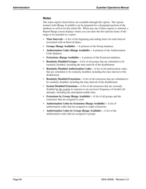 Page 70Page 60NDA-30008   Revision 2.0
Administration Guardian Operations Manual
Notes
The status reports listed below are available through this option.  The reports 
notated with (Range Available) can be prepared for a designated portion of the 
database as well as for the whole file.  When any one of these reports is selected, a 
Report Range screen displays where you can enter the first and last items of the 
range to be included in a report.
Time Intervals – A list of the beginning and ending times for...