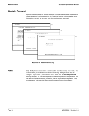 Page 74Page 64NDA-30008   Revision 2.0
Administration Guardian Operations Manual
Maintain Password
System Administrators can use the Maintain Password option on the main menu to 
change an access level password for the Guardian System Administration menu.  
This option can only be accessed with the Administrator password.
Figure 3-19   Password Security
NotesOnly the System Administrator is authorized to alter the security passwords.  The 
Administrator password must be entered before any other password may be...