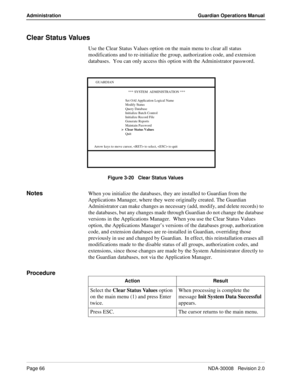 Page 76Page 66NDA-30008   Revision 2.0
Administration Guardian Operations Manual
Clear Status Values
Use the Clear Status Values option on the main menu to clear all status 
modifications and to re-initialize the group, authorization code, and extension 
databases.  You can only access this option with the Administrator password.
Figure 3-20   Clear Status Values
NotesWhen you initialize the databases, they are installed to Guardian from the 
Applications Manager, where they were originally created. The...