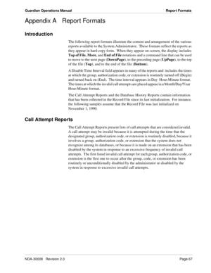 Page 77NDA-30008   Revision 2.0Page 67
Guardian Operations Manual Report Formats
Appendix A Report Formats
Introduction
The following report formats illustrate the content and arrangement of the various 
reports available to the System Administrator.  These formats reflect the reports as 
they appear in hard copy form.  When they appear on-screen, the display includes 
Top of File, More, and End of File notations and a command line that can be used 
to move to the next page (DownPage), to the preceding page...