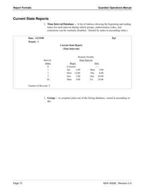 Page 82Page 72NDA-30008   Revision 2.0
Report Formats Guardian Operations Manual
Current State Reports
1.Time Interval Database  –  A list of indexes showing the beginning and ending 
times for each interval during which groups, authorization codes, and 
extensions can be routinely disabled.  (Sorted by index in ascending order.)
1.Group –  A complete print-out of the Group database, sorted in ascending or-
der.    
Date:  11/15/90 Pg1
Tenant:  1
Current State Report
(Time Intervals)
Routine Disable
   Interval...