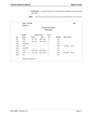 Page 85NDA-30008   Revision 2.0Page 75
Guardian Operations Manual Report Formats
3.Extensions –  A complete print-out of the Extension database sorted in ascend-
ing order.
Note:
An extension can be both unconditionally and routinely disabled at the same time.
Date:  11/15/90 Pg1
Tenant:  1
Current State Report
(Extensions)
Disable
Ti me In tervalGroup
ExtStatusBeginEndIDDisabledEnable Time
789 YES Sat 1:00 Mon 5:00 0 NO
1289 YES Sat 1:00 Mon 5:00 0 NO
2345 UNCDTL   – – – –  – – – –1NO
3201 NO   – – – –  – – –...