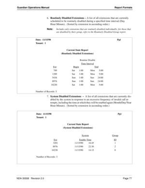 Page 87NDA-30008   Revision 2.0Page 77
Guardian Operations Manual Report Formats
6.Routinely Disabled Extensions – A list of all extensions that are currently 
scheduled to be routinely disabled during a specified time interval (Day 
Hour:Minute).  (Sorted by extension in ascending order.)  
Note:
Includes only extensions that are routinely disabled individually; for those that 
are disabled by their group, refer to the Routinely Disabled Group report.
7.System Disabled Extensions  –  A list of all extensions...