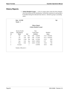 Page 90Page 80NDA-30008   Revision 2.0
Report Formats Guardian Operations Manual
History Reports
1.Admin Disabled Groups  –  A list of  groups whose status has been changed 
since the last Record File initialization, with all the extensions in each group to 
be disabled during the indicated time interval.  (Sorted by group in ascending 
order.)
Date:  11/15/90 Pg1
Tenant:  1
History Report
(Admin Disabled Groups)
Routine Disable Date 
Group Time Interval
Group Status Modified
ID
BeginEndModifiedStatus
0 Sat...