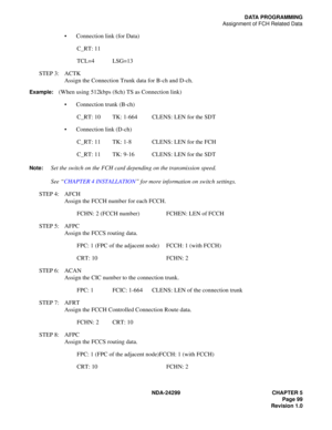 Page 114NDA-24299 CHAPTER 5
Page 99
Revision 1.0
DATA PROGRAMMING
Assignment of FCH Related Data
Connection link (for Data)
C_RT: 11
TCL=4 LSG=13
STEP 3: ACTK
Assign the Connection Trunk data for B-ch and D-ch.
Example:(When using 512kbps (8ch) TS as Connection link)
Connection trunk (B-ch)
C_RT: 10 TK: 1-664 CLENS: LEN for the SDT
Connection link (D-ch)
C_RT: 11 TK: 1-8 CLENS: LEN for the FCH
C_RT: 11 TK: 9-16 CLENS: LEN for the SDT
Note:Set the switch on the FCH card depending on the transmission speed.
See...