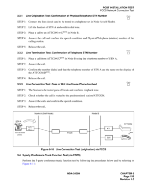 Page 168NDA-24299 CHAPTER 6
Page 153
Revision 1.0
POST INSTALLATION TEST
FCCS Network Connection Test
3.3.1 Line Origination Test: Confirmation of Physical/Telephone STN Number
STEP 1: Connect the line circuit card to be tested to a telephone set in Node A (self-Node).
STEP 2: Lift the handset of STN A and confirm dial tone.
STEP 3: Place a call to an ATTCON or D
term in Node B.
STEP 4: Answer the call and confirm the speech condition and Physical/Telephone (station) number of the
calling station.
STEP 5:...