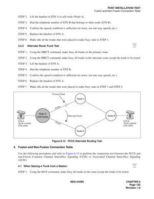 Page 170NDA-24299 CHAPTER 6
Page 155
Revision 1.0
POST INSTALLATION TEST
Fusion and Non-Fusion Connection Tests
STEP 2: Lift the handset of STN A in self-node (Node A).
STEP 3: Dial the telephone number of STN B that belongs to other node (STN B).
STEP 4: Confirm the speech condition is sufficient (no noise, not one-way speech, etc.).
STEP 5: Replace the handset of STN A.
STEP 6: Make idle all the trunks that were placed in make-busy state in STEP 1.
3.5.2 Alternate Route Trunk Test
STEP 1: Using the MBCT...