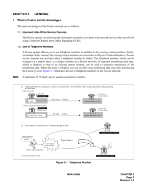 Page 18NDA-24299 CHAPTER 2
Page 3
Revision 1.0
CHAPTER 2 GENERAL
1. What is Fusion and its Advantages
The main advantages of the Fusion network are as follows:
1.1 Improved Inter-Office Service Features
The Fusion system can eliminate the constraints normally associated with network services that are offered
using Common Channel Inter-Office Signaling (CCIS).
1.2 Use of Telephone Numbers
A Fusion system allows you to use telephone numbers in addition to the existing station numbers. (In the
remainder of this...