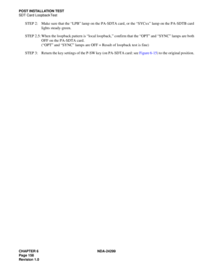 Page 173CHAPTER 6 NDA-24299
Page 158
Revision 1.0
POST INSTALLATION TEST
SDT Card Loopback Test
STEP 2: Make sure that the “LPB” lamp on the PA-SDTA card, or the “SYCxx” lamp on the PA-SDTB card
lights steady-green.
STEP 2.5: When the loopback pattern is “local loopback,” confirm that the “OPT” and “SYNC” lamps are both
OFF on the PA-SDTA card.
(“OPT” and “SYNC” lamps are OFF = Result of loopback test is fine)
STEP 3: Return the key settings of the P-SW key (on PA-SDTA card: see Figure 6-15) to the original...