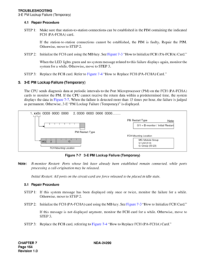 Page 179CHAPTER 7 NDA-24299
Page 164
Revision 1.0
TROUBLESHOOTING
3-E PM Lockup Failure (Temporary)
4.1 Repair Procedure
STEP 1: Make sure that station-to-station connections can be established in the PIM containing the indicated
FCH (PA-FCHA) card.
If the station-to-station connections cannot be established, the PIM is faulty. Repair the PIM.
Otherwise, move to STEP 2.
STEP 2: Initialize the FCH card using the MB key. See Figure 7-3 “How to Initialize FCH (PA-FCHA) Card.”
When the LED lights green and no system...