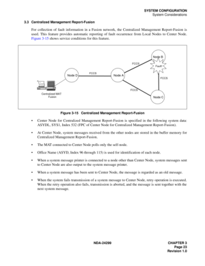 Page 38NDA-24299 CHAPTER 3
Page 23
Revision 1.0
SYSTEM CONFIGURATION
System Considerations
3.3 Centralized Management Report-Fusion
For collection of fault information in a Fusion network, the Centralized Management Report-Fusion is
used. This feature provides automatic reporting of fault occurrence from Local Nodes to Center Node.
Figure 3-15 shows service conditions for this feature.
Figure 3-15   Centralized Management Report-Fusion
 Center Node for Centralized Management Report-Fusion is specified in the...