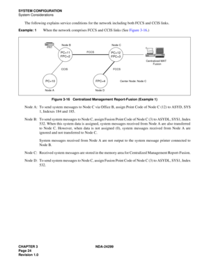 Page 39CHAPTER 3 NDA-24299
Page 24
Revision 1.0
SYSTEM CONFIGURATION
System Considerations
The following explains service conditions for the network including both FCCS and CCIS links.
Example: 1When the network comprises FCCS and CCIS links (See Figure 3-16.)
Figure 3-16   Centralized Management Report-Fusion (Example 1)
Node A: To send system messages to Node C via Office B, assign Point Code of Node C (12) to ASYD, SYS
1, Indexes 184 and 185.
Node  B: To send system messages to Node C, assign Fusion Point...