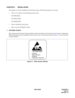 Page 46NDA-24299 CHAPTER 4
Page 31
Revision 1.0
CHAPTER 4 INSTALLATION
This chapter covers the installation of the Fusion system. The following topics are covered:
 How to set switches on the following circuit cards:
PA-M96 (HUB)
PA-FCHA (FCH)
PA-24DTR (DTI)
 How to mount the circuit cards
 How to run the 10 BASE-T cables
1. Anti-Static Caution
This manual provides Static Caution indicators when describing work involving static-sensitive components.
When performing work accompanied by this mark, be sure to...