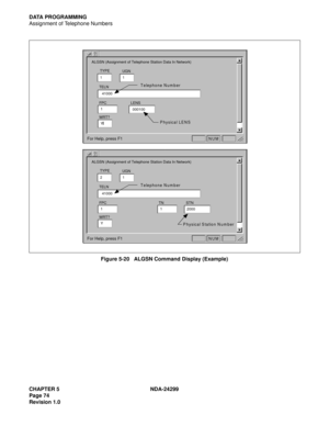 Page 89CHAPTER 5 NDA-24299
Page 74
Revision 1.0
DATA PROGRAMMING
Assignment of Telephone Numbers
Figure 5-20   ALGSN Command Display (Example)
UGN
TELN
WRT? 
ALGSN (Assignment of Telephone Station Data In Network)
11
Y
FPC
141000 TYPE
LENS
000100
Physical LENS Telephone Num ber
 
For Help, press F1
 
NUM
UGN
TELN
WRT? 
ALGSN (Assignment of Telephone Station Data In Network)
21
Y
FPC
1TN
1 41000 TYPE
STN
2000
Physical Station N um ber Telephone Num ber
 
For Help, press F1
 
NUM 