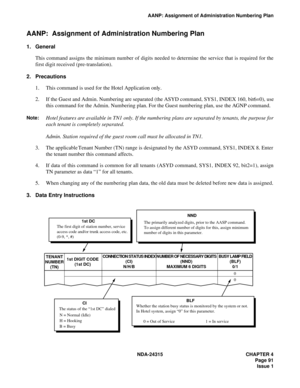 Page 103NDA-24315 CHAPTER 4
Page 91
Issue 1
AANP: Assignment of Administration Numbering Plan
AANP:  Assignment of Administration Numbering Plan
1. General
This command assigns the minimum number of digits needed to determine the service that is required for the
first digit received (pre-translation). 
2. Precautions
1. This command is used for the Hotel Application only.
2. If the Guest and Admin. Numbering are separated (the ASYD command, SYS1, INDEX 160, bit6=0), use
this command for the Admin. Numbering...