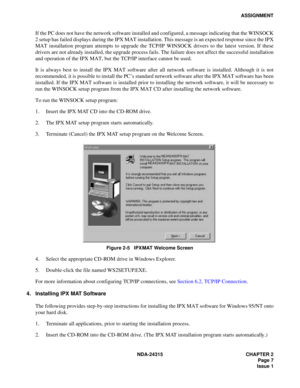 Page 19NDA-24315 CHAPTER 2
Page 7
Issue 1
ASSIGNMENT
If the PC does not have the network software installed and configured, a message indicating that the WINSOCK
2 setup has failed displays during the IPX MAT installation. This message is an expected response since the IPX
MAT installation program attempts to upgrade the TCP/IP WINSOCK drivers to the latest version. If these
drivers are not already installed, the upgrade process fails. The failure does not affect the successful installation
and operation of the...