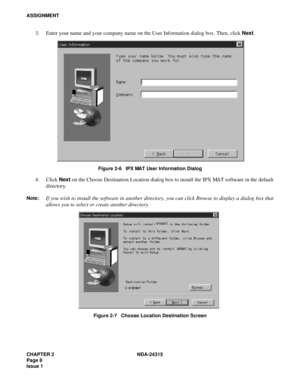 Page 20CHAPTER 2 NDA-24315
Page 8
Issue 1
ASSIGNMENT
3. Enter your name and your company name on the User Information dialog box. Then, click Next.
Figure 2-6   IPX MAT User Information Dialog
4. Click Next on the Choose Destination Location dialog box to install the IPX MAT software in the default
directory.
Note:If you wish to install the software in another directory, you can click Browse to display a dialog box that
allows you to select or create another directory.
Figure 2-7   Choose Location Destination...