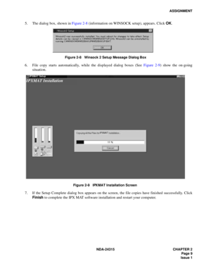 Page 21NDA-24315 CHAPTER 2
Page 9
Issue 1
ASSIGNMENT
5. The dialog box, shown in Figure 2-8 (information on WINSOCK setup), appears. Click OK.
Figure 2-8   Winsock 2 Setup Message Dialog Box
6. File copy starts automatically, while the displayed dialog boxes (See Figure 2-9) show the on-going
situation.
Figure 2-9   IPX MAT Installation Screen
7. If the Setup Complete dialog box appears on the screen, the file copies have finished successfully. Click
Finish to complete the IPX MAT software installation and...