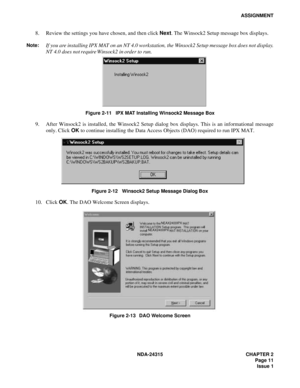 Page 23NDA-24315 CHAPTER 2
 Page 11
Issue 1
ASSIGNMENT
8. Review the settings you have chosen, and then click Next. The Winsock2 Setup message box displays.
Note:If you are installing IPX MAT on an NT 4.0 workstation, the Winsock2 Setup message box does not display.
NT 4.0 does not require Winsock2 in order to run.
Figure 2-11   IPX MAT Installing Winsock2 Message Box
9. After Winsock2 is installed, the Winsock2 Setup dialog box displays. This is an informational message
only. Click OK to continue installing...