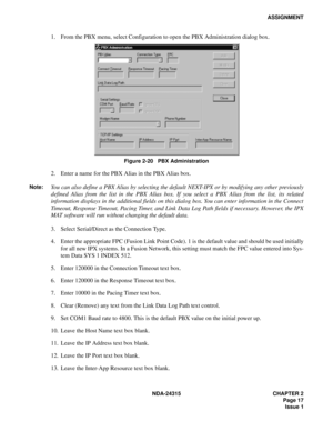 Page 29NDA-24315 CHAPTER 2
Page 17
Issue 1
ASSIGNMENT
1. From the PBX menu, select Configuration to open the PBX Administration dialog box.
Figure 2-20   PBX Administration
2. Enter a name for the PBX Alias in the PBX Alias box.
Note:You can also define a PBX Alias by selecting the default NEXT-IPX or by modifying any other previously
defined Alias from the list in the PBX Alias box. If you select a PBX Alias from the list, its related
information displays in the additional fields on this dialog box. You can...