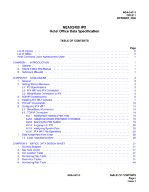 Page 7NDA-24315
ISSUE 1
OCTOBER, 2000
NEAX2400 IPX
Hotel Office Data Specification
TABLE OF CONTENTS
Pag e
List of Figures    . . . . . . . . . . . . . . . . . . . . . . . . . . . . . . . . . . . . . . . . . . . . . . . . . . . . . . . . . . . . . . . . . . . . . .    iii
List of Tables    . . . . . . . . . . . . . . . . . . . . . . . . . . . . . . . . . . . . . . . . . . . . . . . . . . . . . . . . . . . . . . . . . . . . . . .    iv
NDA-24315 TABLE OF CONTENTS
Pag e  i
Issue 1 Hotel Command List in...