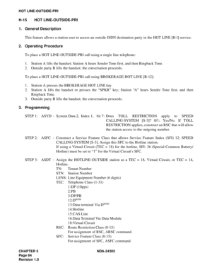 Page 102CHAPTER 5 NDA-24305
Pag e 8 4
Revision 1.0
HOT LINE-OUTSIDE-PRI
H-15 HOT LINE-OUTSIDE-PRI
1. General Description
This feature allows a station user to access an outside ISDN destination party in the HOT LINE [H-l] service.
2. Operating Procedure
To place a HOT LINE-OUTSIDE-PRI call using a single line telephone:
1. Station A lifts the handset; Station A hears Sender Tone first, and then Ringback Tone.
2. Outside party B lifts the handset; the conversation proceeds.
To place a HOT LINE-OUTSIDE-PRI call...