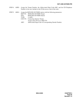 Page 103NDA-24305 CHAPTER 5
Page 85
Revision 1.0
HOT LINE-OUTSIDE-PRI
STEP 4: ASPD - Assign the Tenant Number, the Abbreviated Digit Code-ADC, and the CD-Telephone
Number to the sent. Include in the CD the access code of the route.
STEP 5: AHLS - Assign the HOTLINE-OUTSIDE station with the following parameters:
HOT TN: HOTLINE-OUTSIDE Tenant
STN: HOTLINE-OUTSIDE Station
TYPE: 2 (ADC) 
CON TN: Connecting Stations Tenant. 
Assign same TN # as in HOT TN:
ADC: Abbreviated Digit Code of Corresponding Outside Number. 
