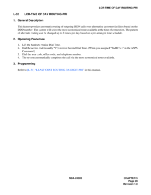 Page 117NDA-24305 CHAPTER 5
Page 99
Revision 1.0
LCR-TIME OF DAY ROUTING-PRI
L-32 LCR-TIME OF DAY ROUTING-PRI
1. General Description
This feature provides automatic routing of outgoing ISDN calls over alternative customer facilities based on the
DDD number. The system will select the most economical route available at the time of connection. The pattern
of alternate routing can be changed up to 8 times per day based on a pre-arranged time schedule.
2. Operating Procedure
1. Lift the handset; receive Dial Tone....