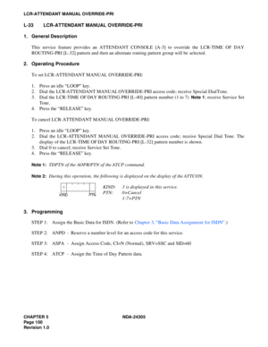 Page 118CHAPTER 5 NDA-24305
Pag e 1 00
Revision 1.0
LCR-ATTENDANT MANUAL OVERRIDE-PRI
L-33 LCR-ATTENDANT MANUAL OVERRIDE-PRI
1. General Description
This service feature provides an ATTENDANT CONSOLE [A-3] to override the LCR-TIME OF DAY
ROUTING-PRI [L-32] pattern and then an alternate routing pattern group will be selected.
2. Operating Procedure
To set LCR-ATTENDANT MANUAL OVERRIDE-PRI:
1. Press an idle “LOOP” key.
2. Dial the LCR-ATTENDANT MANUAL OVERRIDE-PRI access code; receive Special Dial Tone.
3. Dial the...