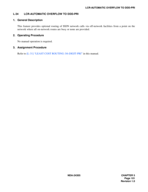 Page 119NDA-24305 CHAPTER 5
Page 101
Revision 1.0
LCR-AUTOMATIC OVERFLOW TO DDD-PRI
L-34 LCR-AUTOMATIC OVERFLOW TO DDD-PRI
1. General Description
This feature provides optional routing of ISDN network calls via off-network facilities from a point on the
network where all on-network routes are busy or none are provided.
2. Operating Procedure
No manual operation is required.
3. Assignment Procedure
Refer to [L-31] “LEAST COST ROUTING-3/6-DIGIT-PRI” in this manual. 