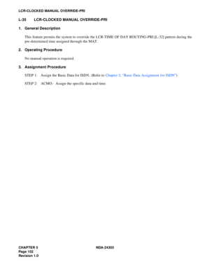 Page 120CHAPTER 5 NDA-24305
Pag e 1 02
Revision 1.0
LCR-CLOCKED MANUAL OVERRIDE-PRI
L-35 LCR-CLOCKED MANUAL OVERRIDE-PRI
1. General Description
This feature permits the system to override the LCR-TIME OF DAY ROUTING-PRI [L-32] pattern during the
pre-determined time assigned through the MAT.
2. Operating Procedure
No manual operation is required.
3. Assignment Procedure
STEP 1: Assign the Basic Data for ISDN. (Refer to Chapter 3, “Basic Data Assignment for ISDN”)
STEP 2: ACMO - Assign the specific data and time. 