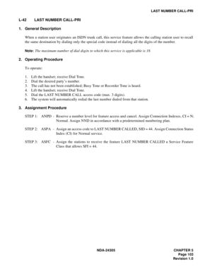 Page 121NDA-24305 CHAPTER 5
Page 103
Revision 1.0
LAST NUMBER CALL-PRI
L-42 LAST NUMBER CALL-PRI
1. General Description
When a station user originates an ISDN trunk call, this service feature allows the calling station user to recall
the same destination by dialing only the special code instead of dialing all the digits of the number.
Note:The maximum number of dial digits to which this service is applicable is 18.
2. Operating Procedure
To operate:
1. Lift the handset; receive Dial Tone.
2. Dial the desired...