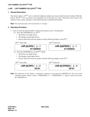 Page 122CHAPTER 5 NDA-24305
Pag e 1 04
Revision 1.0
LAST NUMBER CALLED-Dterm-PRI
L-42D LAST NUMBER CALLED-Dterm-PRI
1. General Description
This feature allows a D
term user to redial the telephone numbers previously dialed from the terminal. With this
feature, the Dterm user can choose any destination out of the latest five calls, which have been stored in the
memory of the system, and place a call without having to redial the full number.
Note:The maximum digits of the destination is 32 digits.
2. Operating...
