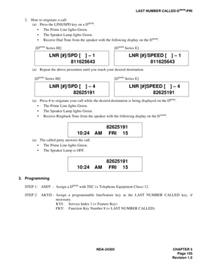 Page 123NDA-24305 CHAPTER 5
Page 105
Revision 1.0
LAST NUMBER CALLED-Dterm-PRI
2. How to originate a call:
(a) Press the LINE/SPD key on a Dterm.
 The Prime Line lights Green.
 The Speaker Lamp lights Green.
 Receive Dial Tone from the speaker with the following display on the D
term.
(a) Repeat the above procedure until you reach your desired destination.
(a) Press # to originate your call while the desired destination is being displayed on the D
term.
 The Prime Line lights Green.
 The Speaker Lamp lights...