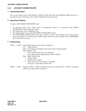 Page 124CHAPTER 5 NDA-24305
Pag e 1 06
Revision 1.0
LDN NIGHT CONNECTION-PRI
L-44 LDN NIGHT CONNECTION-PRI
1. General Description
This service feature routes Listed Directory Number (LDN) calls from both ISDN/non-ISDN network to a
preselected station within the system, when the Night mode has been entered.
2. Operating Procedure
To answer LDN NIGHT CONNECTION calls:
1. An incoming LDN call in Night mode is automatically routed to a preselected LDN NIGHT
CONNECTION station within the system.
2. The calling party...