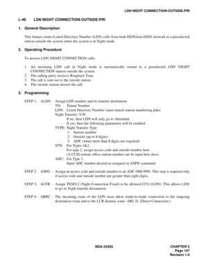 Page 125NDA-24305 CHAPTER 5
Page 107
Revision 1.0
LDN NIGHT CONNECTION-OUTSIDE-PRI
L-46 LDN NIGHT CONNECTION-OUTSIDE-PRI
1. General Description
This feature routes Listed Directory Number (LDN) calls from both ISDN/non-ISDN network to a preselected
station outside the system when the system is in Night mode.
2. Operating Procedure
To answer LDN NIGHT CONNECTION calls:
1. An incoming LDN call in Night mode is automatically routed to a preselected LDN NIGHT
CONNECTION station outside the system.
2. The calling...