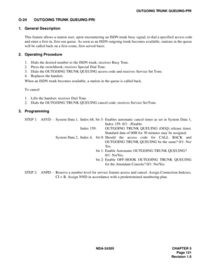 Page 139NDA-24305 CHAPTER 5
Page 121
Revision 1.0
OUTGOING TRUNK QUEUING-PRI
O-24 OUTGOING TRUNK QUEUING-PRI
1. General Description
This feature allows a station user, upon encountering an ISDN trunk busy signal, to dial a specified access code
and enter a first-in, first-out queue. As soon as an ISDN outgoing trunk becomes available, stations in the queue
will be called back on a first-come, first-served basis.
2. Operating Procedure
1. Dials the desired number to the ISDN trunk; receives Busy Tone.
2. Press...