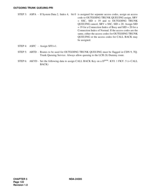 Page 140CHAPTER 5 NDA-24305
Pag e 1 22
Revision 1.0
OUTGOING TRUNK QUEUING-PRI
STEP 3: ASPA - If System Data 2, Index 4, bit 0 is assigned for separate access codes, assign an access
code to OUTGOING TRUNK QUEUING assign, SRV
= SSC, SID = 19 and to OUTGOING TRUNK
QUEUING cancel, SRV = SSC, SID = 20. Assign SID
= 19 for a Connection Index of Busy and SID = 20 for a
Connection Index of Normal. If the access codes are the
same, either the access codes for OUTGOING TRUNK
QUEUING or the access codes for CALL BACK...
