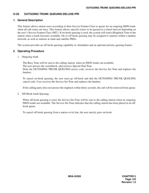 Page 141NDA-24305 CHAPTER 5
Page 123
Revision 1.0
OUTGOING TRUNK QUEUING-DELUXE-PRI
O-26 OUTGOING TRUNK QUEUING-DELUXE-PRI
1. General Description
This feature allows station users according to their Service Feature Class to queue for an outgoing ISDN trunk
when all call routes are busy. This feature allows specific routes to be queued in a timed interval depending on
the user’s Service Feature Class (SFC). If on-hook queuing is used, the system will send a Ringback Tone to the
station when a trunk becomes...