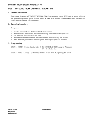 Page 144CHAPTER 5 NDA-24305
Pag e 1 26
Revision 1.0
OUTGOING TRUNK QUEUING-ATTENDANT-PRI
O-30 OUTGOING TRUNK QUEUING-ATTENDANT-PRI
1. General Description
This feature allows an ATTENDANT CONSOLE [A-3] encountering a busy ISDN trunk to remain off-hook
and automatically enter a first-in, first-out queue. As soon as an outgoing ISDN trunk becomes available, the
switch connects the next call to that trunk.
2. Operating Procedure
To operate:
1. Dial the access code and the desired ISDN trunk number.
2. When no trunks...