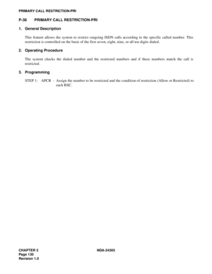 Page 148CHAPTER 5 NDA-24305
Pag e 1 30
Revision 1.0
PRIMARY CALL RESTRICTION-PRI
P-38 PRIMARY CALL RESTRICTION-PRI
1. General Description
This feature allows the system to restrict outgoing ISDN calls according to the specific called number. This
restriction is controlled on the basis of the first seven, eight, nine, or all ten digits dialed.
2. Operating Procedure
The system checks the dialed number and the restricted numbers and if these numbers match the call is
restricted.
3. Programming
STEP 1: APCR -...