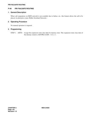 Page 152CHAPTER 5 NDA-24305
Pag e 1 34
Revision 1.0
PRI FAILSAFE ROUTING
P-49 PRI FAILSAFE ROUTING
1. General Description
When call origination via ISDN network is not available due to failure, etc., this feature allows the call to be
placed via alternative route (Public Switched Network.)
2. Operating Procedure
No manual operation is required.
3. Programming
STEP 1: ARTD - Assign the expansion route class data for dummy route. The expansion route class data of
the dummy routed is ADVPRA (CDN : 111) = 1. 