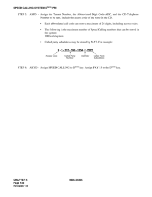 Page 156CHAPTER 5 NDA-24305
Pag e 1 38
Revision 1.0
SPEED CALLING-SYSTEM-Dterm-PRI
STEP 3: ASPD - Assign the Tenant Number, the Abbreviated Digit Code-ADC, and the CD-Telephone
Number to be sent. Include the access code of the route in the CD.
 Each abbreviated call code can store a maximum of 24 digits, including access codes.
 The following is the maximum number of Speed Calling numbers that can be stored in
the system:
1000calls/system
 Called party subaddress may be stored by MAT. For example:
STEP 4:...