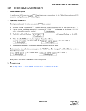Page 165NDA-24305 CHAPTER 5
Page 147
Revision 1.0
SYNCHRONOUS DATA SWITCHING-PRI
S-87 SYNCHRONOUS DATA SWITCHING-PRI
1. General Description
A synchronous DTE connected to a D
term/Data Adapter can communicate via the PBX with a synchronous DTE
connected to a Synchronous Dterm/Data Adapter.
2. Operating Procedure
To originate a data call from the sync./async. D
term/Data Adapter:
1. Press the “DATA” key on the D
term. The LED above the key will illuminate and “D” will appear on the LCD.
2. Use the keypad to dial...