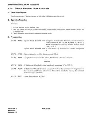 Page 168CHAPTER 5 NDA-24305
Pag e 1 50
Revision 1.0
STATION INDIVIDUAL TRUNK ACCESS-PRI
S-107 STATION INDIVIDUAL TRUNK ACCESS-PRI
1. General Description
This feature permits a station to access an individual ISDN trunk via dial access.
2. Operating Procedure
To access:
1. Lift the handset; receive the Dial Tone
2. Dial the feature access code, trunk route number, trunk number, and desired station number; receive the
Ringback Tone.
3. When the called party answers, communication can begin.
3. Programming
STEP 1:...