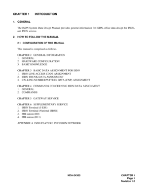 Page 19NDA-24305 CHAPTER 1
Page 1
Revision 1.0
CHAPTER 1 INTRODUCTION
1. GENERAL
The ISDN System Data Design Manual provides general information for ISDN, office data design for ISDN,
and ISDN service.
2. HOW TO FOLLOW THE MANUAL
2.1 CONFIGURATION OF THIS MANUAL
This manual is comprised as follows.
CHAPTER 2   GENERAL INFORMATION
1. GENERAL
2. HARDWARE CONFIGURATION
3. BASIC KNOWLEDGE
CHAPTER 3   BASIC DATA ASSIGNMENT FOR ISDN
1. ISDN LINE ACCESS CODE ASSIGNMENT
2. ISDN TRUNK DATA ASSIGNMENT
3. CALLING NUMBER...