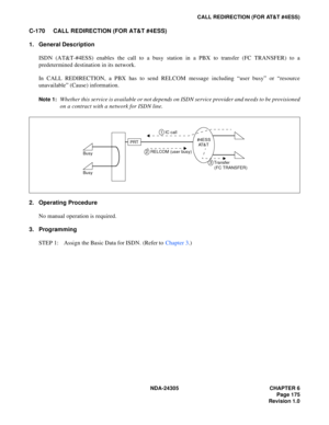 Page 193NDA-24305 CHAPTER 6
Page 175
Revision 1.0
CALL REDIRECTION (FOR AT&T #4ESS)
C-170 CALL REDIRECTION (FOR AT&T #4ESS)
1. General Description
ISDN (AT&T-#4ESS) enables the call to a busy station in a PBX to transfer (FC TRANSFER) to a
predetermined destination in its network.
In CALL REDIRECTION, a PBX has to send RELCOM message including “user busy” or “resource
unavailable” (Cause) information.
Note 1:Whether this service is available or not depends on ISDN service provider and needs to be provisioned
on...