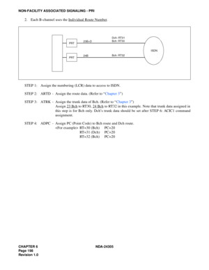 Page 216CHAPTER 6 NDA-24305
Pag e 1 98
Revision 1.0
NON-FACILITY ASSOCIATED SIGNALING - PRI
2. Each B-channel uses the Individual Route Number.
STEP 1: Assign the numbering (LCR) data to access to ISDN.
STEP 2: ARTD - Assign the route data. (Refer to “Chapter 3”)
STEP 3: ATRK - Assign the trunk data of Bch. (Refer to “Chapter 3”)
Assign 23 Bch
 to RT30, 24 Bch to RT32 in this example. Note that trunk data assigned in
this step is for Bch only. Dch’s trunk data should be set after STEP 6: ACIC1 command...